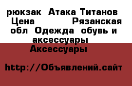 рюкзак “Атака Титанов“ › Цена ­ 1 000 - Рязанская обл. Одежда, обувь и аксессуары » Аксессуары   